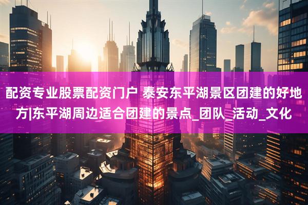 配资专业股票配资门户 泰安东平湖景区团建的好地方|东平湖周边适合团建的景点_团队_活动_文化