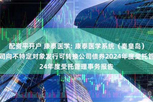 配资平开户 康泰医学: 康泰医学系统（秦皇岛）股份有限公司向不特定对象发行可转换公司债券2024年度受托管理事务报告