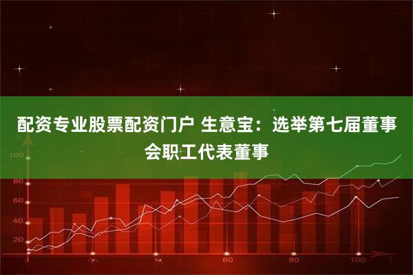 配资专业股票配资门户 生意宝：选举第七届董事会职工代表董事