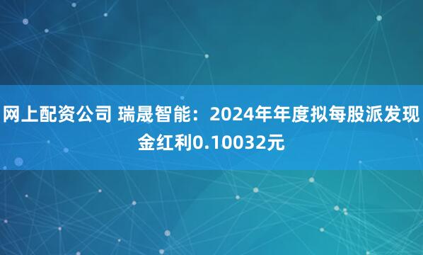 网上配资公司 瑞晟智能：2024年年度拟每股派发现金红利0.10032元