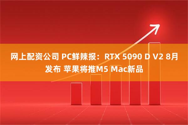 网上配资公司 PC鲜辣报：RTX 5090 D V2 8月发布 苹果将推M5 Mac新品