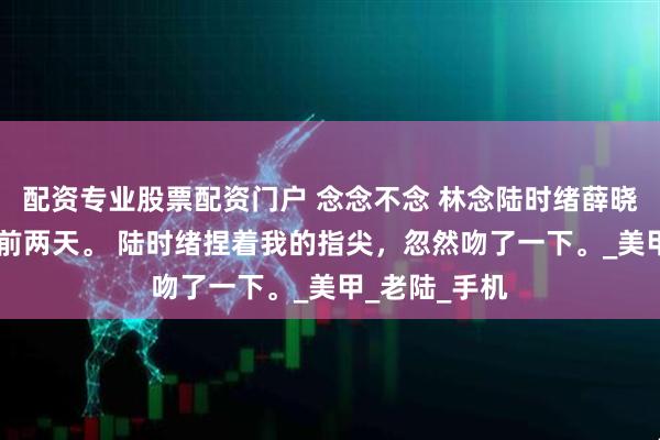 配资专业股票配资门户 念念不念 林念陆时绪薛晓棠 订婚仪式前两天。 陆时绪捏着我的指尖，忽然吻了一下。_美甲_老陆_手机