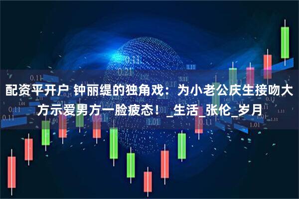 配资平开户 钟丽缇的独角戏：为小老公庆生接吻大方示爱男方一脸疲态！_生活_张伦_岁月