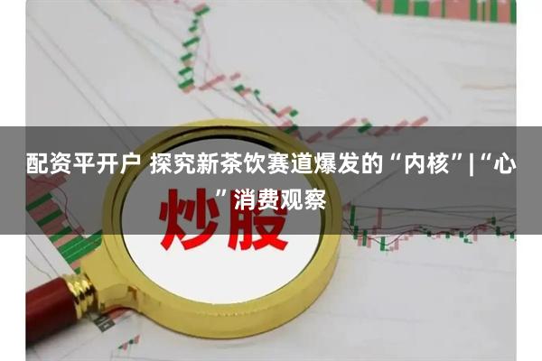 配资平开户 探究新茶饮赛道爆发的“内核”|“心”消费观察