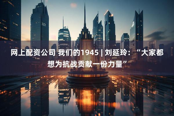 网上配资公司 我们的1945 | 刘延玲：“大家都想为抗战贡献一份力量”