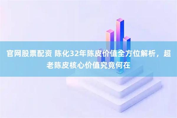 官网股票配资 陈化32年陈皮价值全方位解析，超老陈皮核心价值究竟何在