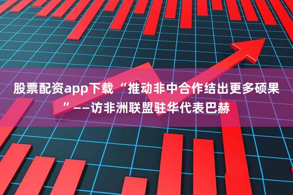 股票配资app下载 “推动非中合作结出更多硕果”——访非洲联盟驻华代表巴赫