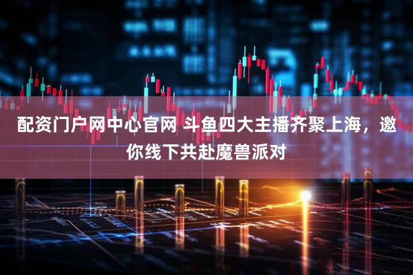 配资门户网中心官网 斗鱼四大主播齐聚上海，邀你线下共赴魔兽派对