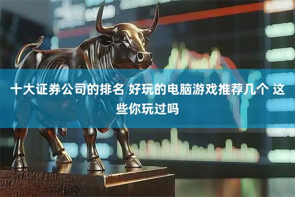十大证券公司的排名 好玩的电脑游戏推荐几个 这些你玩过吗