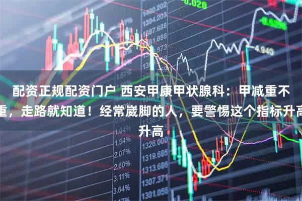 配资正规配资门户 西安甲康甲状腺科：甲减重不重，走路就知道！经常崴脚的人，要警惕这个指标升高