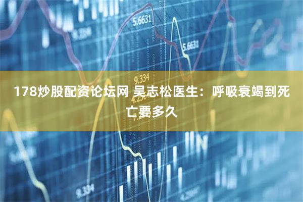 178炒股配资论坛网 吴志松医生：呼吸衰竭到死亡要多久